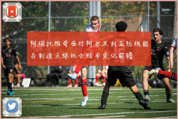 阿瑙托维奇面对阿尔及利亚防线能否制造点球机会赔率变化前瞻