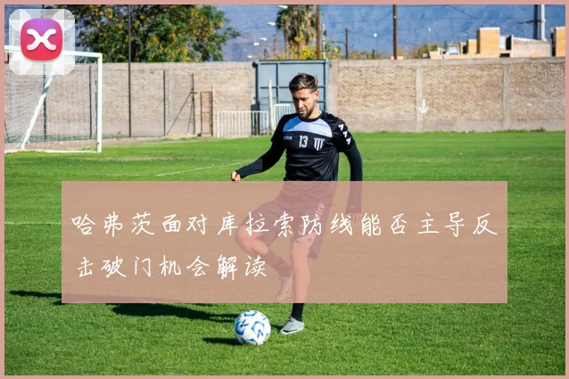 哈弗茨面对库拉索防线能否主导反击破门机会解读