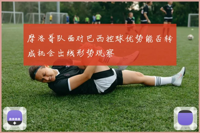 摩洛哥队面对巴西控球优势能否转成机会出线形势观察
