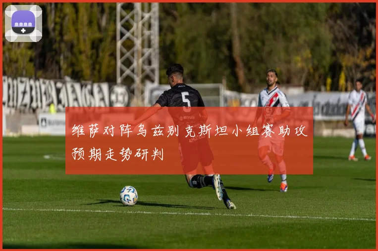 维萨对阵乌兹别克斯坦小组赛助攻预期走势研判
