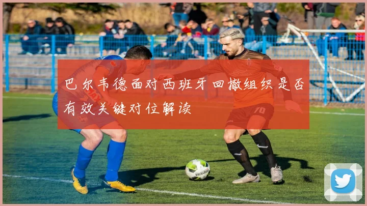 巴尔韦德面对西班牙回撤组织是否有效关键对位解读