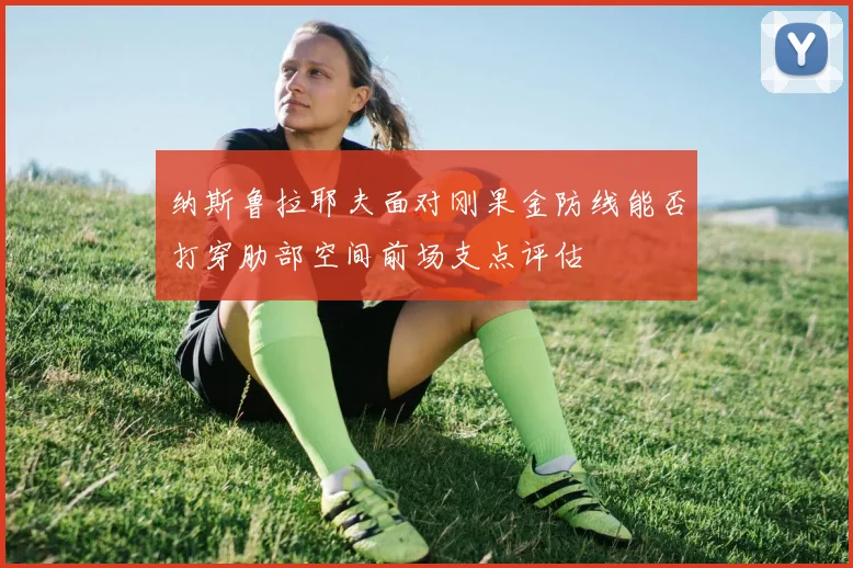 纳斯鲁拉耶夫面对刚果金防线能否打穿肋部空间前场支点评估