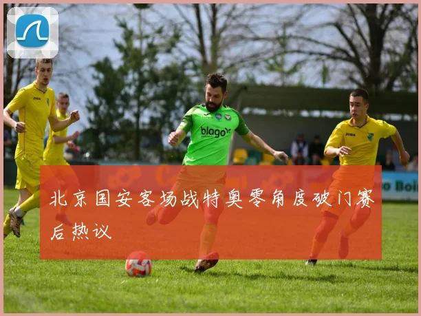 北京国安客场战特奥零角度破门赛后热议