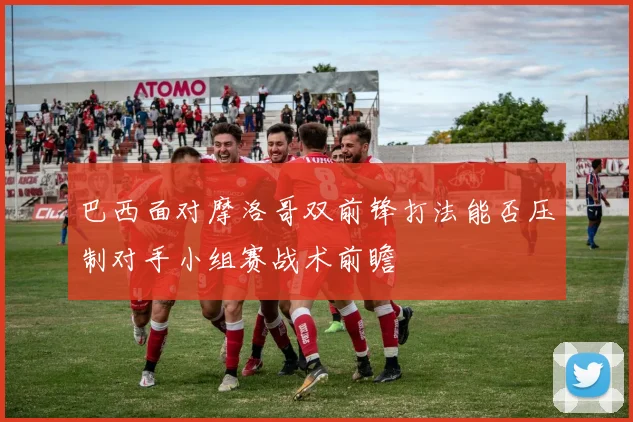 巴西面对摩洛哥双前锋打法能否压制对手小组赛战术前瞻
