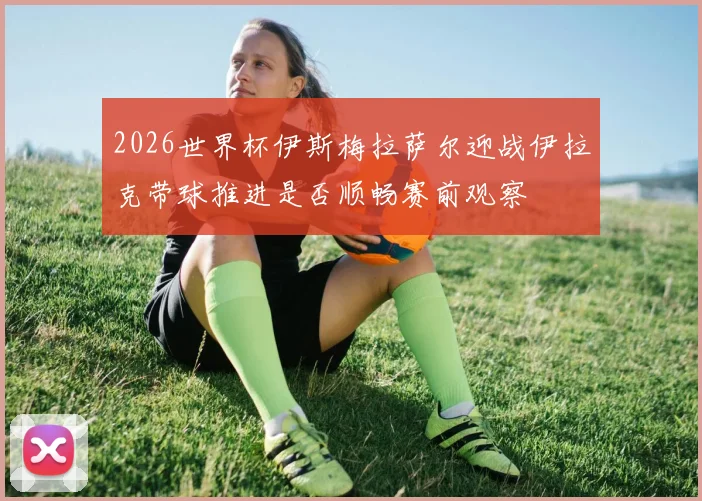 2026世界杯伊斯梅拉萨尔迎战伊拉克带球推进是否顺畅赛前观察