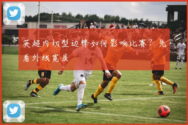 英超内切型边锋如何影响比赛？先看外线宽度