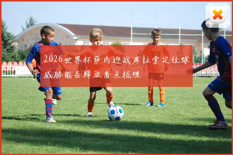 2026世界杯萨内迎战库拉索定位球威胁能否释放看点梳理
