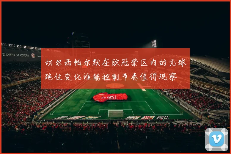 切尔西帕尔默在欧冠禁区内的无球跑位变化谁能控制节奏值得观察