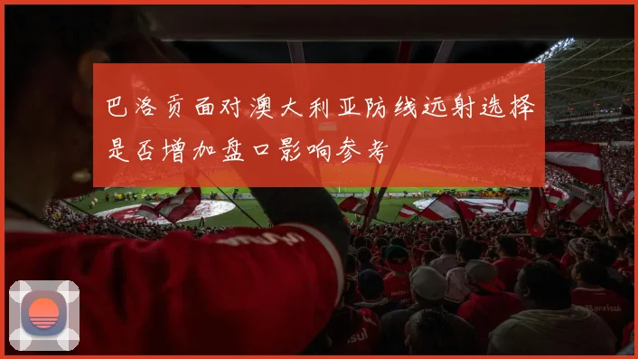 巴洛贡面对澳大利亚防线远射选择是否增加盘口影响参考