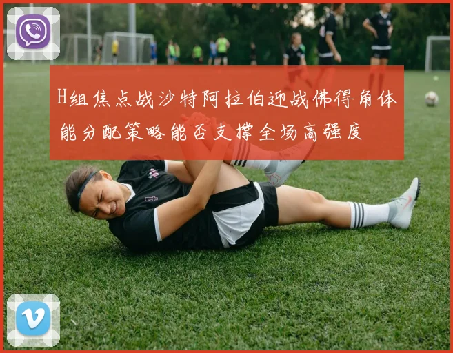 H组焦点战沙特阿拉伯迎战佛得角体能分配策略能否支撑全场高强度