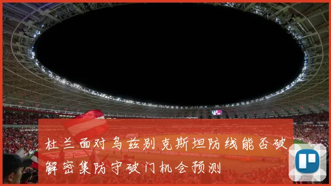 杜兰面对乌兹别克斯坦防线能否破解密集防守破门机会预测