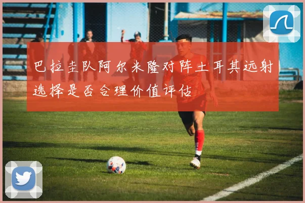 巴拉圭队阿尔米隆对阵土耳其远射选择是否合理价值评估