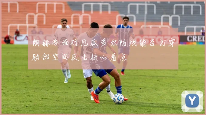 朗赫洛面对厄瓜多尔防线能否打穿肋部空间反击核心看点