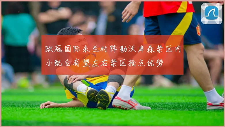 欧冠国际米兰对阵勒沃库森禁区内小配合有望左右禁区抢点优势