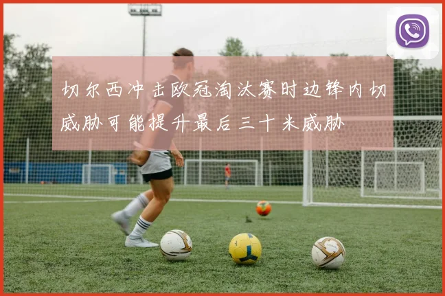 切尔西冲击欧冠淘汰赛时边锋内切威胁可能提升最后三十米威胁