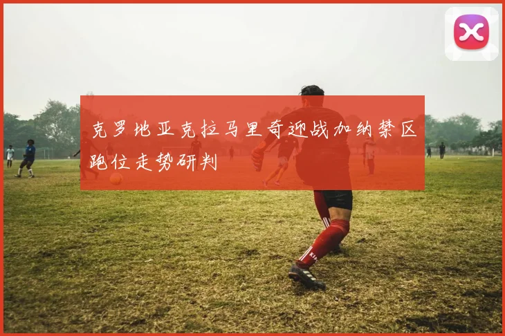 克罗地亚克拉马里奇迎战加纳禁区跑位走势研判