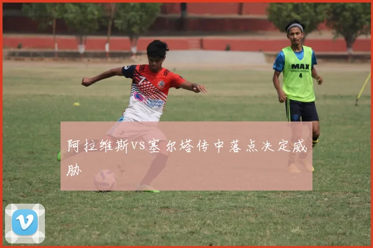 阿拉维斯vs塞尔塔传中落点决定威胁