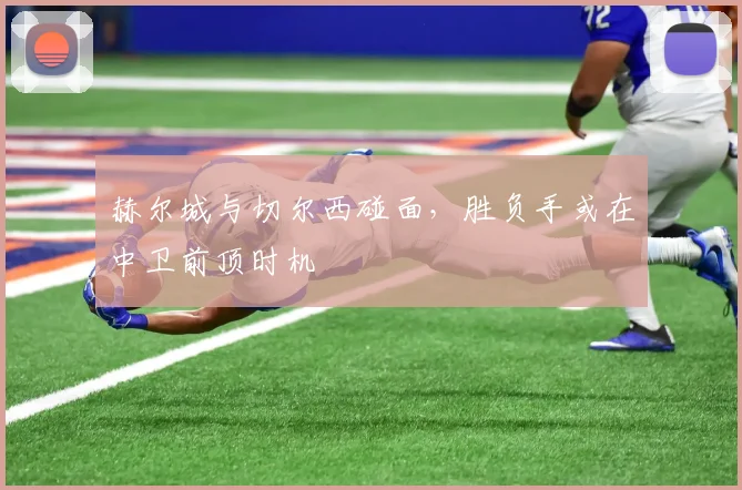 赫尔城与切尔西碰面,胜负手或在中卫前顶时机