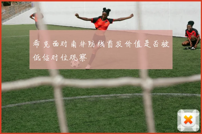 希克面对南非防线首发价值是否被低估对位观察