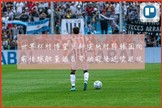 世界杯特博霍莫科埃纳对阵韩国向前传球胆量能否带动前场连续进攻