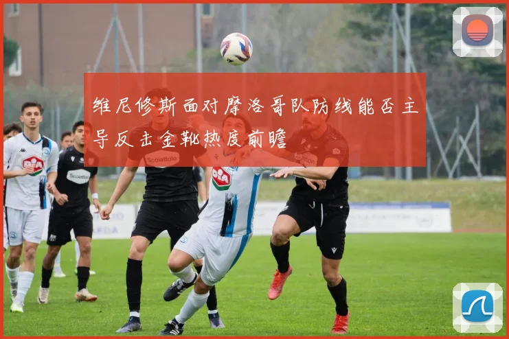 维尼修斯面对摩洛哥队防线能否主导反击金靴热度前瞻
