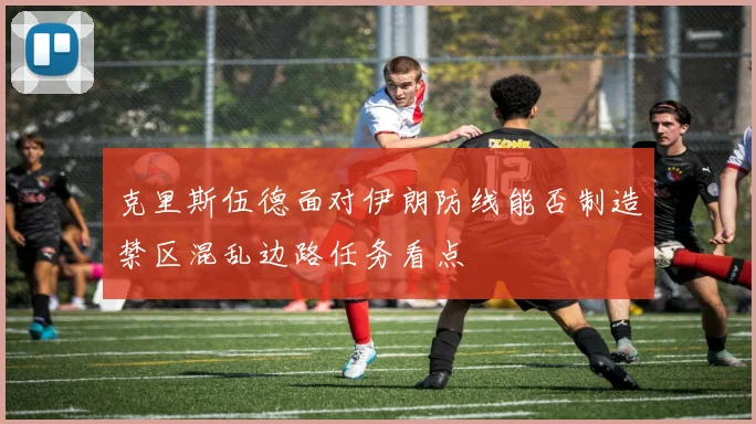 克里斯伍德面对伊朗防线能否制造禁区混乱边路任务看点