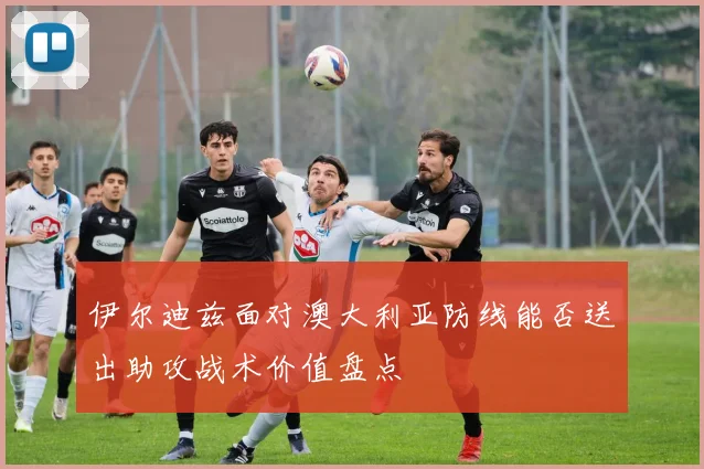 伊尔迪兹面对澳大利亚防线能否送出助攻战术价值盘点