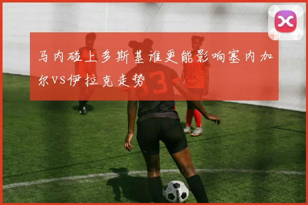 马内碰上多斯基谁更能影响塞内加尔vs伊拉克走势