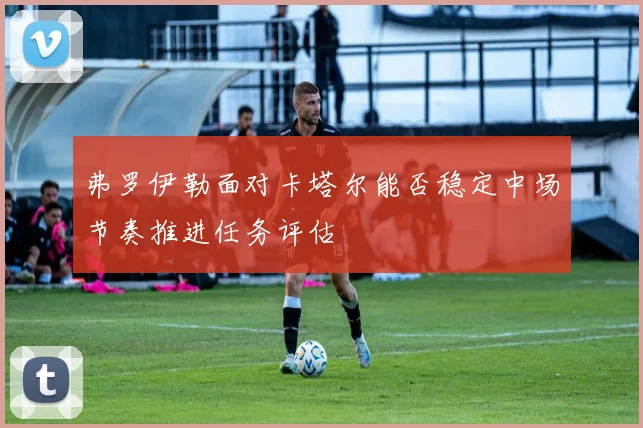 弗罗伊勒面对卡塔尔能否稳定中场节奏推进任务评估