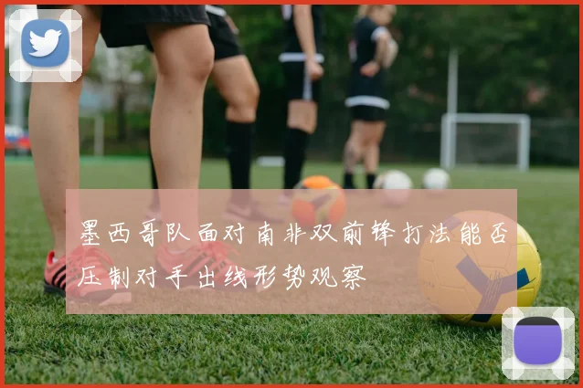 墨西哥队面对南非双前锋打法能否压制对手出线形势观察