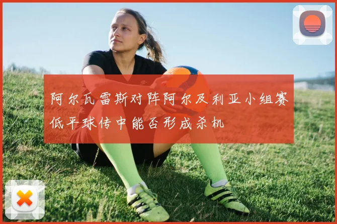阿尔瓦雷斯对阵阿尔及利亚小组赛低平球传中能否形成杀机